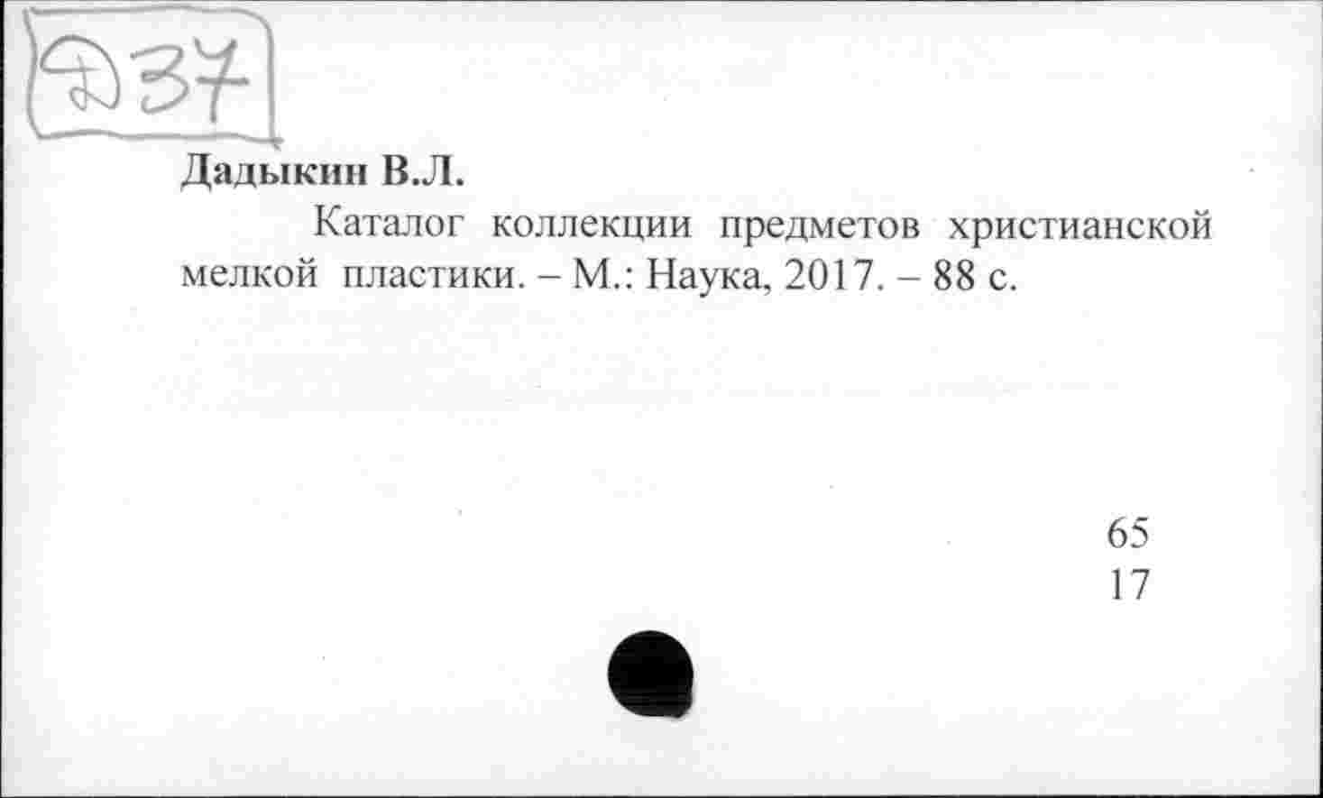 ﻿Дадыкин В.Л.
Каталог коллекции предметов христианской мелкой пластики. - М.: Наука, 2017. - 88 с.
65
17